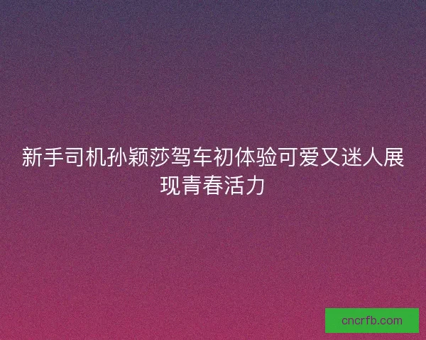 新手司机孙颖莎驾车初体验可爱又迷人展现青春活力