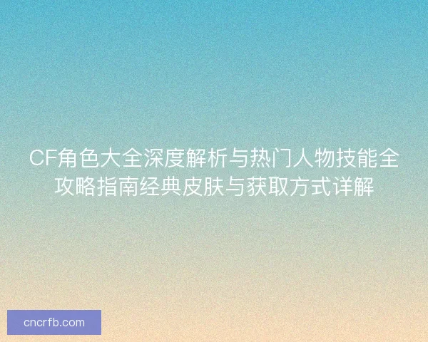 CF角色大全深度解析与热门人物技能全攻略指南经典皮肤与获取方式详解