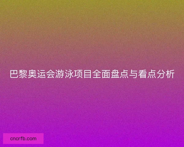 巴黎奥运会游泳项目全面盘点与看点分析