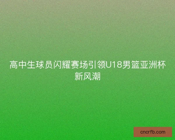 高中生球员闪耀赛场引领U18男篮亚洲杯新风潮