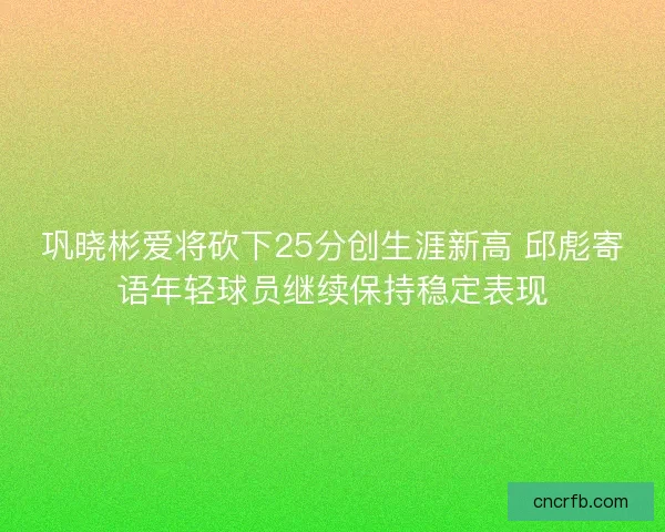 巩晓彬爱将砍下25分创生涯新高 邱彪寄语年轻球员继续保持稳定表现