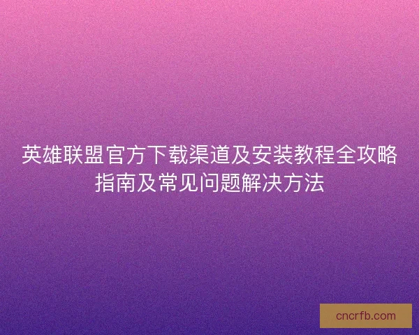 英雄联盟官方下载渠道及安装教程全攻略指南及常见问题解决方法