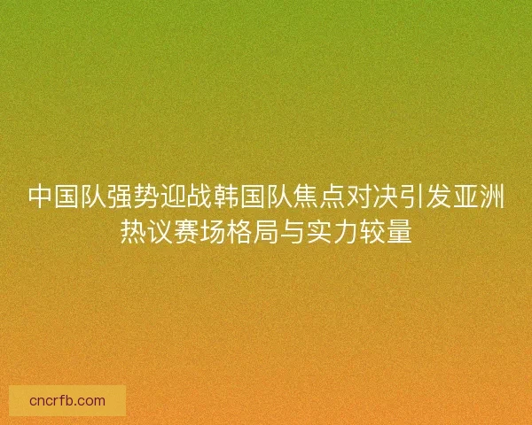 中国队强势迎战韩国队焦点对决引发亚洲热议赛场格局与实力较量