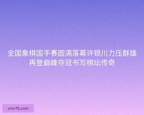 全国象棋国手赛圆满落幕许银川力压群雄再登巅峰夺冠书写棋坛传奇