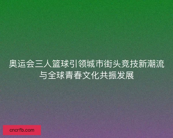 奥运会三人篮球引领城市街头竞技新潮流与全球青春文化共振发展