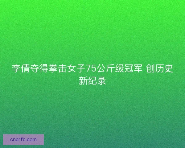 李倩夺得拳击女子75公斤级冠军 创历史新纪录