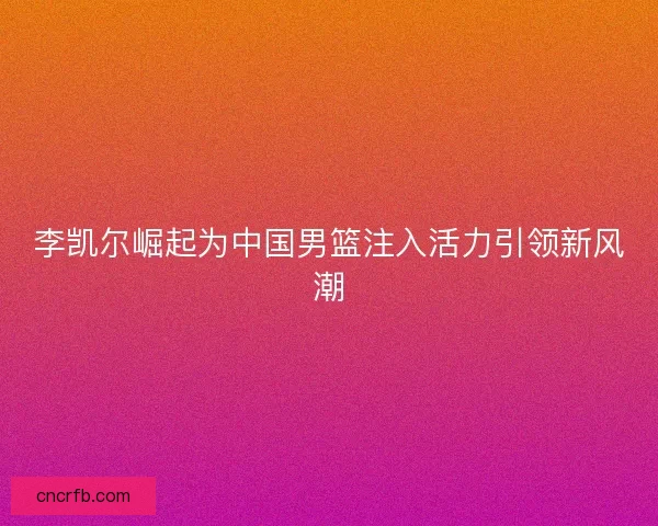 李凯尔崛起为中国男篮注入活力引领新风潮