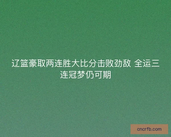 辽篮豪取两连胜大比分击败劲敌 全运三连冠梦仍可期 辽篮豪取两连胜大比分击败劲敌 全运三连冠梦仍可期