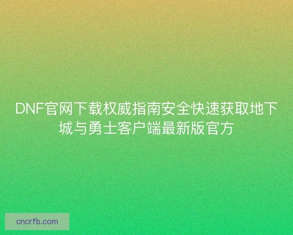 DNF官网下载权威指南安全快速获取地下城与勇士客户端最新版官方