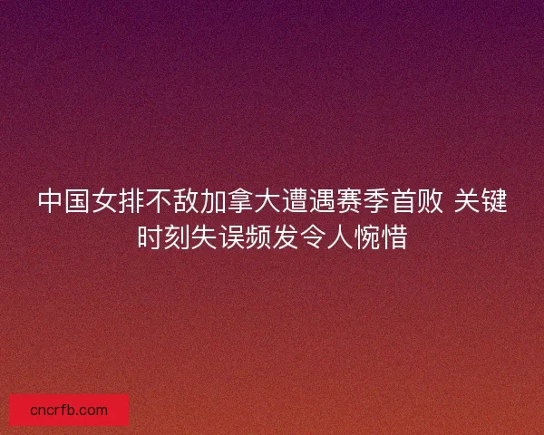 中国女排不敌加拿大遭遇赛季首败 关键时刻失误频发令人惋惜 中国女排不敌加拿大遭遇赛季首败 关键时刻失误频发令人惋惜