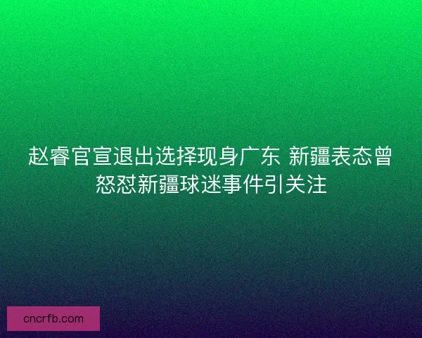 赵睿官宣退出选择现身广东 新疆表态曾怒怼新疆球迷事件引关注 赵睿官宣退出选择现身广东 新疆表态曾怒怼新疆球迷事件引关注