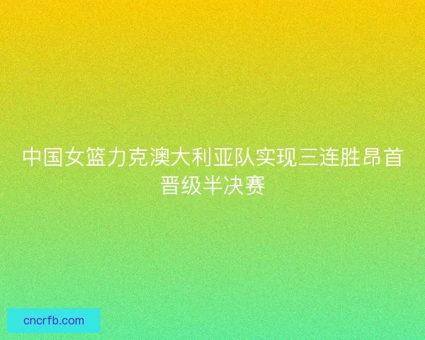 中国女篮力克澳大利亚队实现三连胜昂首晋级半决赛 中国女篮力克澳大利亚队实现三连胜昂首晋级半决赛