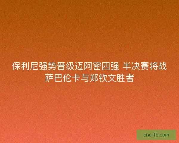 保利尼强势晋级迈阿密四强 半决赛将战萨巴伦卡与郑钦文胜者
