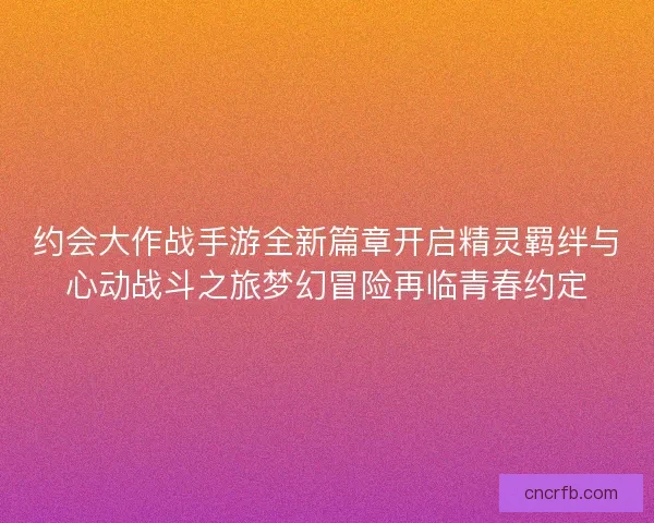 约会大作战手游全新篇章开启精灵羁绊与心动战斗之旅梦幻冒险再临青春约定 约会大作战手游全新篇章开启精灵羁绊与心动战斗之旅梦幻冒险再临青春约定