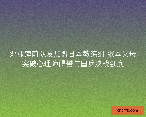 邓亚萍前队友加盟日本教练组 张本父母突破心理障碍誓与国乒决战到底