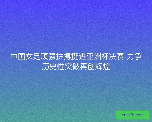 中国女足顽强拼搏挺进亚洲杯决赛 力争历史性突破再创辉煌