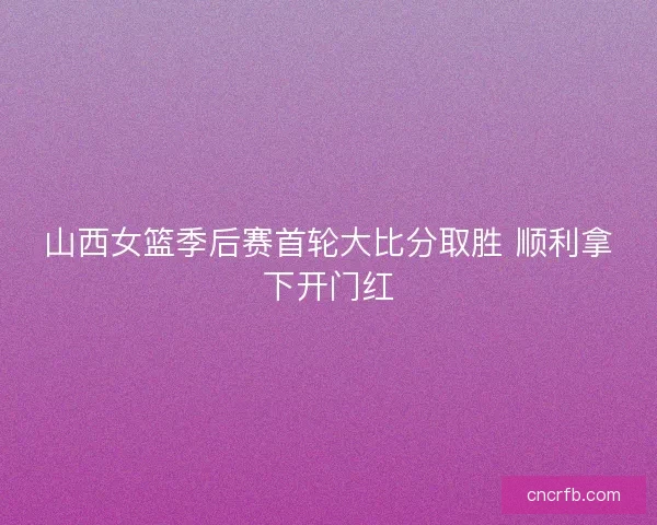 山西女篮季后赛首轮大比分取胜 顺利拿下开门红