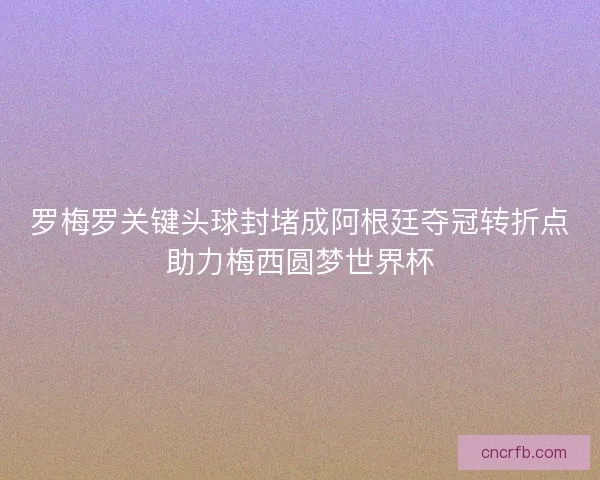 罗梅罗关键头球封堵成阿根廷夺冠转折点助力梅西圆梦世界杯 罗梅罗关键头球封堵成阿根廷夺冠转折点助力梅西圆梦世界杯