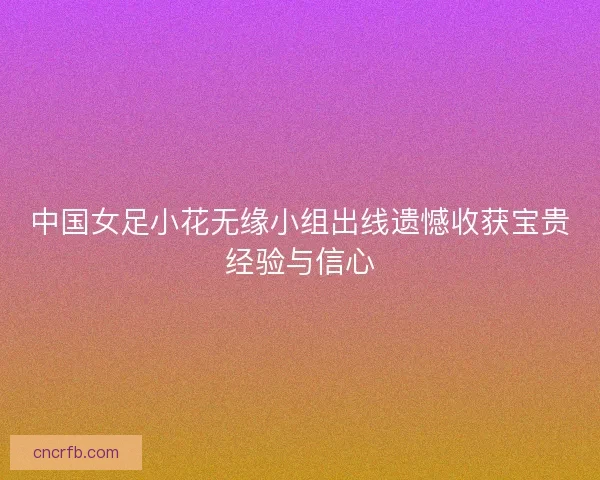 中国女足小花无缘小组出线遗憾收获宝贵经验与信心