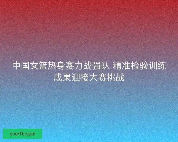 中国女篮热身赛力战强队 精准检验训练成果迎接大赛挑战