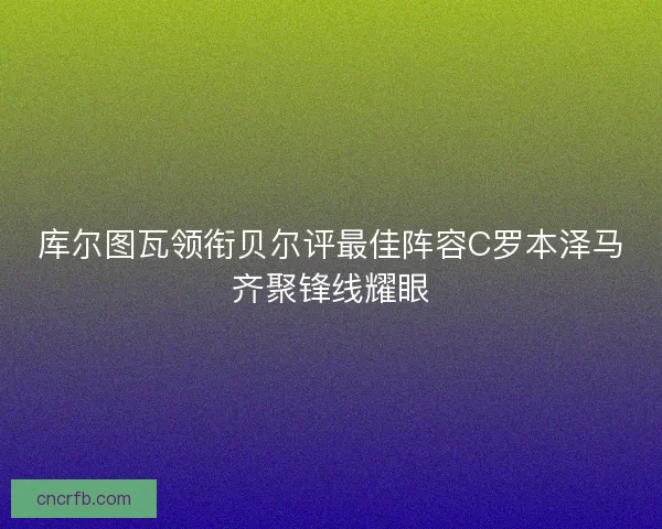 库尔图瓦领衔贝尔评最佳阵容C罗本泽马齐聚锋线耀眼